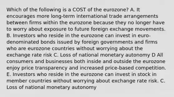 Which of the following is a COST of the eurozone? A. It encourages more long-term international trade arrangements between firms within the eurozone because they no longer have to worry about exposure to future foreign exchange movements. B. Investors who reside in the eurozone can invest in euro-denominated bonds issued by foreign governments and firms who are eurozone countries without worrying about the exchange rate risk C. Loss of national monetary autonomy D All consumers and businesses both inside and outside the eurozone enjoy price transparency and increased price-based competition. E. Investors who reside in the eurozone can invest in stock in member countries without worrying about exchange rate risk. C. Loss of national monetary autonomy