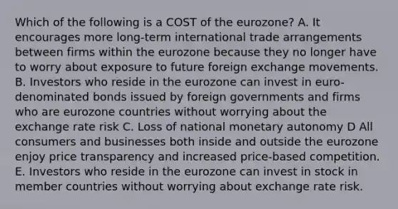 Which of the following is a COST of the eurozone? A. It encourages more long-term international trade arrangements between firms within the eurozone because they no longer have to worry about exposure to future foreign exchange movements. B. Investors who reside in the eurozone can invest in euro-denominated bonds issued by foreign governments and firms who are eurozone countries without worrying about the exchange rate risk C. Loss of national monetary autonomy D All consumers and businesses both inside and outside the eurozone enjoy price transparency and increased price-based competition. E. Investors who reside in the eurozone can invest in stock in member countries without worrying about exchange rate risk.