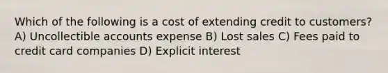 Which of the following is a cost of extending credit to customers? A) Uncollectible accounts expense B) Lost sales C) Fees paid to credit card companies D) Explicit interest