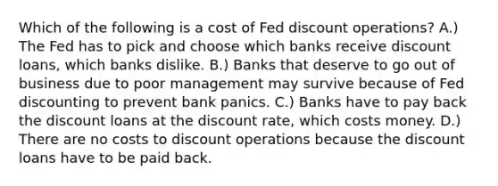 Which of the following is a cost of Fed discount​ operations? A.) The Fed has to pick and choose which banks receive discount​ loans, which banks dislike. B.) Banks that deserve to go out of business due to poor management may survive because of Fed discounting to prevent bank panics. C.) Banks have to pay back the discount loans at the discount​ rate, which costs money. D.) There are no costs to discount operations because the discount loans have to be paid back.