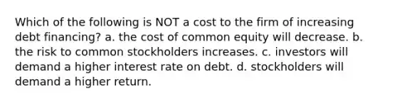 Which of the following is NOT a cost to the firm of increasing debt financing? a. the cost of common equity will decrease. b. the risk to common stockholders increases. c. investors will demand a higher interest rate on debt. d. stockholders will demand a higher return.