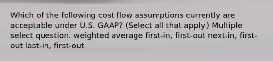 Which of the following cost flow assumptions currently are acceptable under U.S. GAAP? (Select all that apply.) Multiple select question. weighted average first-in, first-out next-in, first-out last-in, first-out