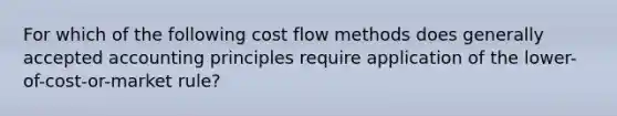 For which of the following cost flow methods does generally accepted accounting principles require application of the lower-of-cost-or-market rule?