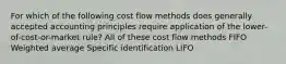 For which of the following cost flow methods does generally accepted accounting principles require application of the lower-of-cost-or-market rule? All of these cost flow methods FIFO Weighted average Specific identification LIFO