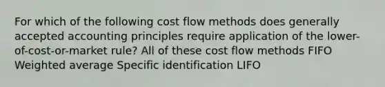 For which of the following cost flow methods does generally accepted accounting principles require application of the lower-of-cost-or-market rule? All of these cost flow methods FIFO Weighted average Specific identification LIFO