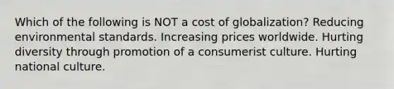 Which of the following is NOT a cost of globalization? Reducing environmental standards. Increasing prices worldwide. Hurting diversity through promotion of a consumerist culture. Hurting national culture.