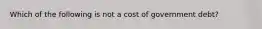 Which of the following is not a cost of government debt?