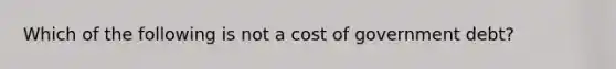 Which of the following is not a cost of government debt?