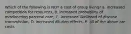 Which of the following is NOT a cost of group living? a. increased competition for resources, B. increased probability of misdirecting parental care, C. increased likelihood of disease transmission, D. increased dilution effects, E. all of the above are costs