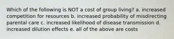 Which of the following is NOT a cost of group living? a. increased competition for resources b. increased probability of misdirecting parental care c. increased likelihood of disease transmission d. increased dilution effects e. all of the above are costs