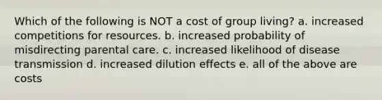 Which of the following is NOT a cost of group living? a. increased competitions for resources. b. increased probability of misdirecting parental care. c. increased likelihood of disease transmission d. increased dilution effects e. all of the above are costs