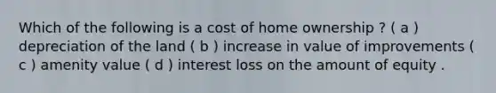 Which of the following is a cost of home ownership ? ( a ) depreciation of the land ( b ) increase in value of improvements ( c ) amenity value ( d ) interest loss on the amount of equity .