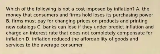 Which of the following is not a cost imposed by inflation? A. the money that consumers and firms hold loses its purchasing power B. firms must pay for changing prices on products and printing new catalogs C. banks can lose if they under predict inflation and charge an interest rate that does not completely compensate for inflation D. inflation reduced the affordability of goods and services to the average consumer