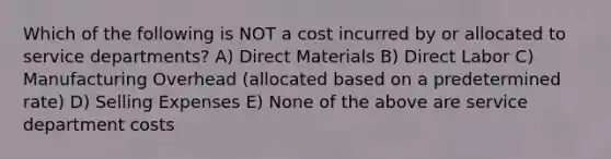 Which of the following is NOT a cost incurred by or allocated to service departments? A) Direct Materials B) Direct Labor C) Manufacturing Overhead (allocated based on a predetermined rate) D) Selling Expenses E) None of the above are service department costs