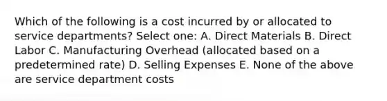 Which of the following is a cost incurred by or allocated to service departments? Select one: A. Direct Materials B. Direct Labor C. Manufacturing Overhead (allocated based on a predetermined rate) D. Selling Expenses E. None of the above are service department costs