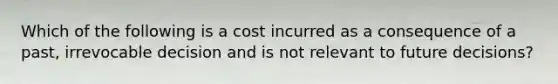 Which of the following is a cost incurred as a consequence of a past, irrevocable decision and is not relevant to future decisions?