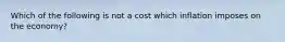 Which of the following is not a cost which inflation imposes on the economy?