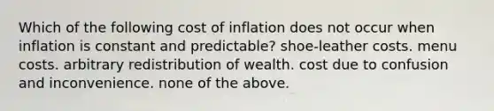 Which of the following cost of inflation does not occur when inflation is constant and predictable? shoe-leather costs. menu costs. arbitrary redistribution of wealth. cost due to confusion and inconvenience. none of the above.