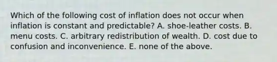 Which of the following cost of inflation does not occur when inflation is constant and predictable? A. shoe-leather costs. B. menu costs. C. arbitrary redistribution of wealth. D. cost due to confusion and inconvenience. E. none of the above.