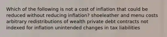 Which of the following is not a cost of inflation that could be reduced without reducing inflation? shoeleather and menu costs arbitrary redistributions of wealth private debt contracts not indexed for inflation unintended changes in tax liabilities