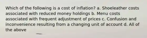 Which of the following is a cost of inflation? a. Shoeleather costs associated with reduced money holdings b. Menu costs associated with frequent adjustment of prices c. Confusion and inconvenience resulting from a changing unit of account d. All of the above