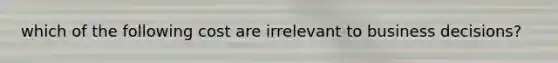 which of the following cost are irrelevant to business decisions?