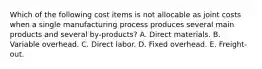 Which of the following cost items is not allocable as joint costs when a single manufacturing process produces several main products and several by-products? A. Direct materials. B. Variable overhead. C. Direct labor. D. Fixed overhead. E. Freight-out.