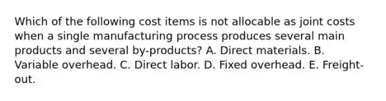 Which of the following cost items is not allocable as joint costs when a single manufacturing process produces several main products and several by-products? A. Direct materials. B. Variable overhead. C. Direct labor. D. Fixed overhead. E. Freight-out.