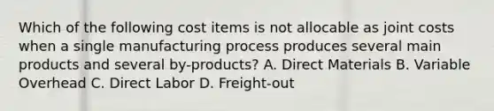 Which of the following cost items is not allocable as joint costs when a single manufacturing process produces several main products and several by-products? A. Direct Materials B. Variable Overhead C. Direct Labor D. Freight-out