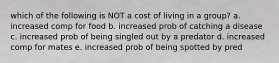 which of the following is NOT a cost of living in a group? a. increased comp for food b. increased prob of catching a disease c. increased prob of being singled out by a predator d. increased comp for mates e. increased prob of being spotted by pred