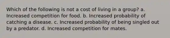 Which of the following is not a cost of living in a group? a. Increased competition for food. b. Increased probability of catching a disease. c. Increased probability of being singled out by a predator. d. Increased competition for mates.