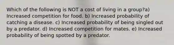 Which of the following is NOT a cost of living in a group?a) Increased competition for food. b) Increased probability of catching a disease. c) Increased probability of being singled out by a predator. d) Increased competition for mates. e) Increased probability of being spotted by a predator.