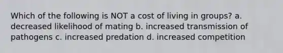 Which of the following is NOT a cost of living in groups? a. decreased likelihood of mating b. increased transmission of pathogens c. increased predation d. increased competition