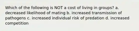 Which of the following is NOT a cost of living in groups? a. decreased likelihood of mating b. increased transmission of pathogens c. increased individual risk of predation d. increased competition