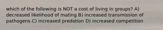 which of the following is NOT a cost of living in groups? A) decreased likelihood of mating B) increased transmission of pathogens C) increased predation D) increased competition