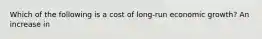 Which of the following is a cost of long-run economic growth? An increase in