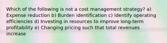 Which of the following is not a cost management strategy? a) Expense reduction b) Burden identification c) Identify operating efficiencies d) Investing in resources to improve long-term profitability e) Changing pricing such that total revenues increase