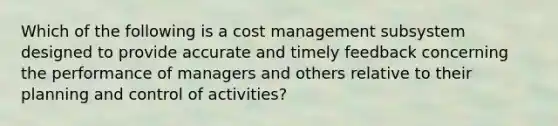 Which of the following is a cost management subsystem designed to provide accurate and timely feedback concerning the performance of managers and others relative to their planning and control of activities?