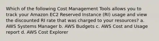 Which of the following Cost Management Tools allows you to track your Amazon EC2 Reserved Instance (RI) usage and view the discounted RI rate that was charged to your resources? a. AWS Systems Manager b. AWS Budgets c. AWS Cost and Usage report d. AWS Cost Explorer