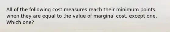 All of the following cost measures reach their minimum points when they are equal to the value of marginal cost, except one. Which one?