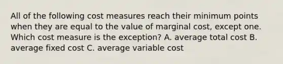 All of the following cost measures reach their minimum points when they are equal to the value of marginal​ cost, except one. Which cost measure is the​ exception? A. average total cost B. average fixed cost C. average variable cost