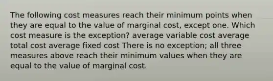 The following cost measures reach their minimum points when they are equal to the value of marginal cost, except one. Which cost measure is the exception? average variable cost average total cost average fixed cost There is no exception; all three measures above reach their minimum values when they are equal to the value of marginal cost.