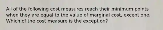 All of the following cost measures reach their minimum points when they are equal to the value of marginal cost, except one. Which of the cost measure is the exception?