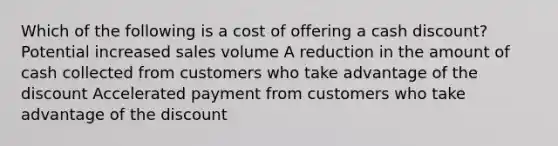 Which of the following is a cost of offering a cash discount? Potential increased sales volume A reduction in the amount of cash collected from customers who take advantage of the discount Accelerated payment from customers who take advantage of the discount