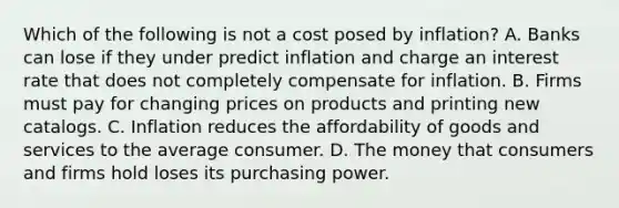 Which of the following is not a cost posed by inflation? A. Banks can lose if they under predict inflation and charge an interest rate that does not completely compensate for inflation. B. Firms must pay for changing prices on products and printing new catalogs. C. Inflation reduces the affordability of goods and services to the average consumer. D. The money that consumers and firms hold loses its purchasing power.