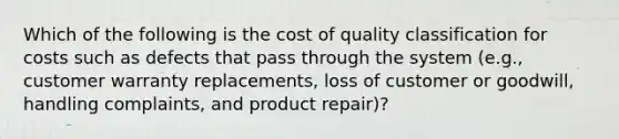 Which of the following is the cost of quality classification for costs such as defects that pass through the system (e.g., customer warranty replacements, loss of customer or goodwill, handling complaints, and product repair)?