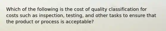 Which of the following is the cost of quality classification for costs such as inspection, testing, and other tasks to ensure that the product or process is acceptable?