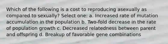 Which of the following is a cost to reproducing asexually as compared to sexually? Select one: a. Increased rate of mutation accumulation in the population b. Two-fold decrease in the rate of population growth c. Decreased relatedness between parent and offspring d. Breakup of favorable gene combinations