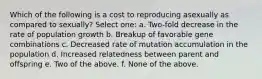 Which of the following is a cost to reproducing asexually as compared to sexually? Select one: a. Two-fold decrease in the rate of population growth b. Breakup of favorable gene combinations c. Decreased rate of mutation accumulation in the population d. Increased relatedness between parent and offspring e. Two of the above. f. None of the above.