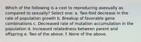 Which of the following is a cost to reproducing asexually as compared to sexually? Select one: a. Two-fold decrease in the rate of population growth b. Breakup of favorable gene combinations c. Decreased rate of mutation accumulation in the population d. Increased relatedness between parent and offspring e. Two of the above. f. None of the above.